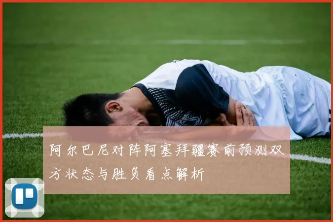 阿尔巴尼对阵阿塞拜疆赛前预测双方状态与胜负看点解析
