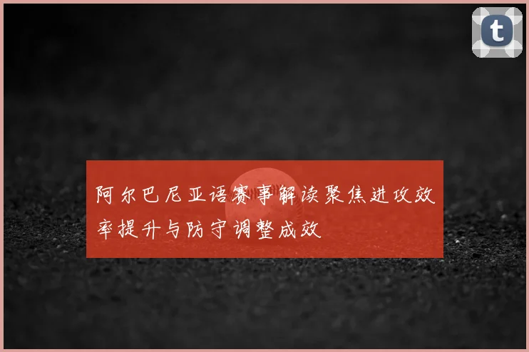 阿尔巴尼亚语赛事解读聚焦进攻效率提升与防守调整成效