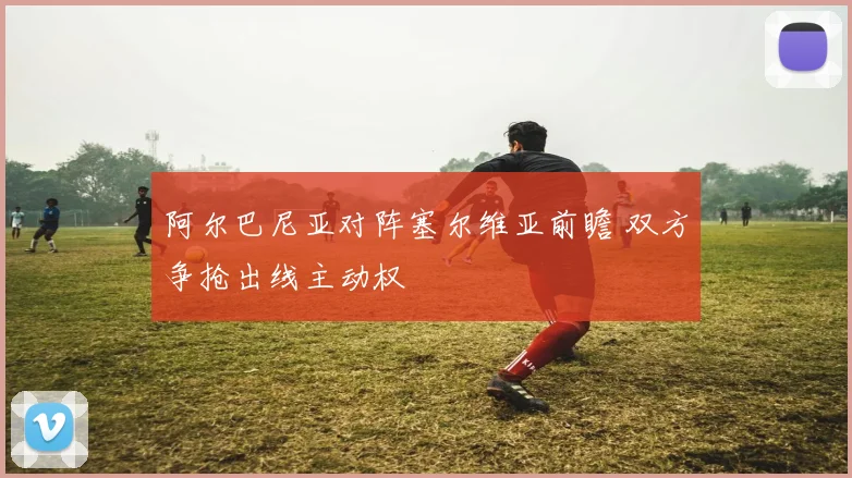 阿尔巴尼亚对阵塞尔维亚前瞻 双方争抢出线主动权