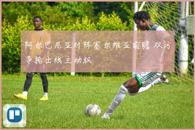 阿尔巴尼亚对阵塞尔维亚前瞻 双方争抢出线主动权
