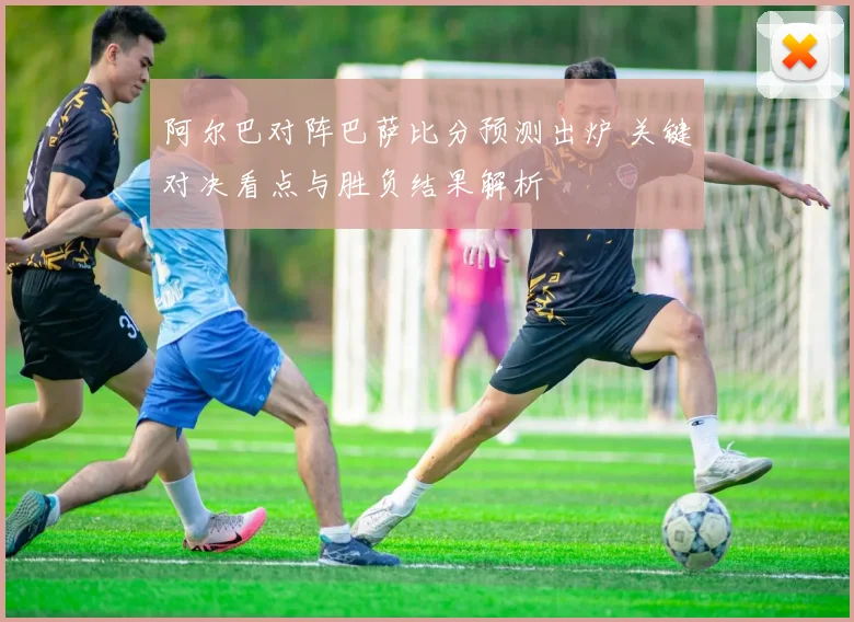 阿尔巴对阵巴萨比分预测出炉 关键对决看点与胜负结果解析