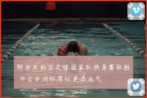 阿尔及利亚足球国家队热身赛取胜 冲击非洲杯席位更添底气