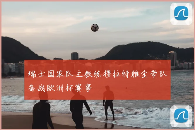 瑞士国家队主教练穆拉特雅金带队备战欧洲杯赛事