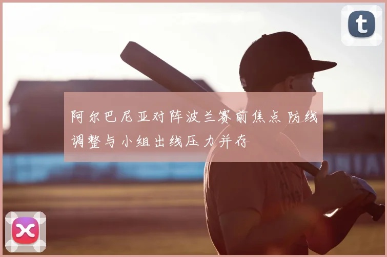 阿尔巴尼亚对阵波兰赛前焦点 防线调整与小组出线压力并存