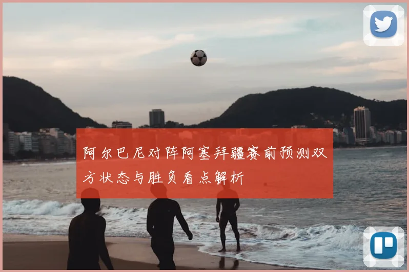 阿尔巴尼对阵阿塞拜疆赛前预测双方状态与胜负看点解析