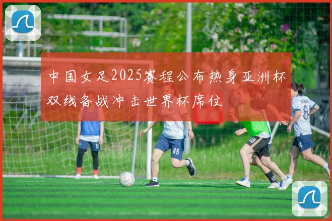 中国女足2025赛程公布热身亚洲杯双线备战冲击世界杯席位