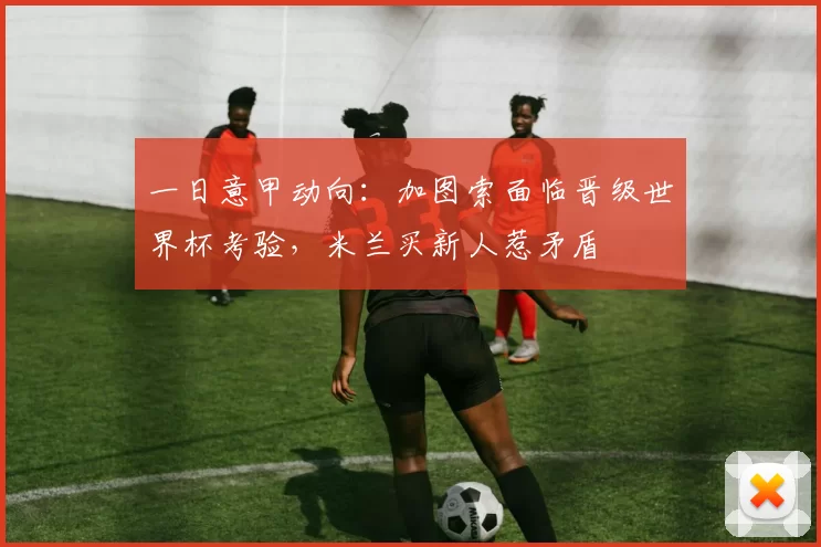 一日意甲动向：加图索面临晋级世界杯考验，米兰买新人惹矛盾