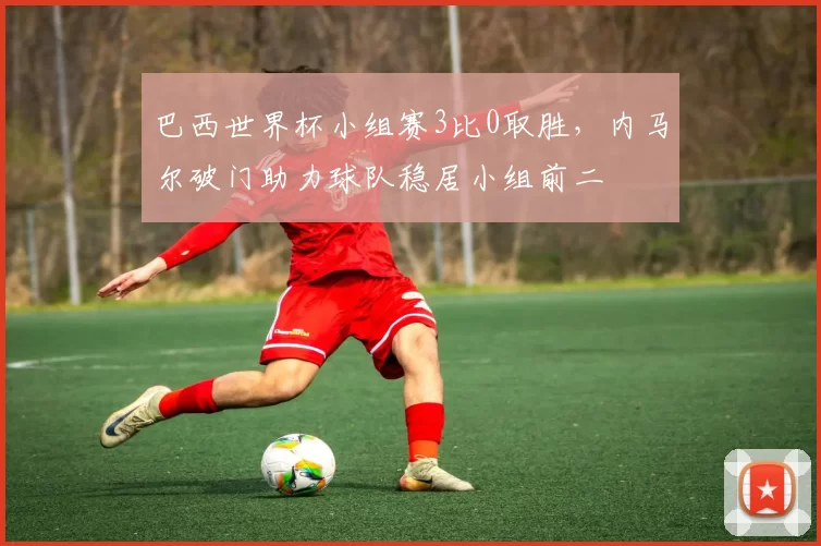 巴西世界杯小组赛3比0取胜，内马尔破门助力球队稳居小组前二