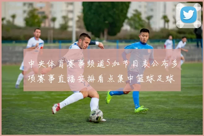 中央体育赛事频道5加节目表公布多项赛事直播安排看点集中篮球足球对决