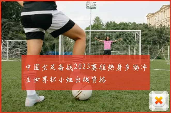 中国女足备战2023赛程热身多场冲击世界杯小组出线资格