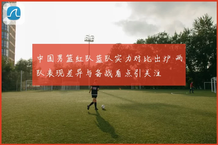 中国男篮红队蓝队实力对比出炉 两队表现差异与备战看点引关注