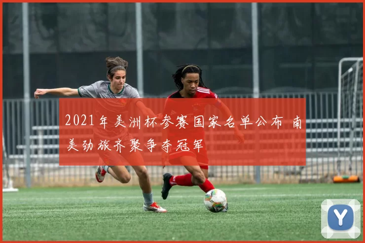 2021年美洲杯参赛国家名单公布 南美劲旅齐聚争夺冠军