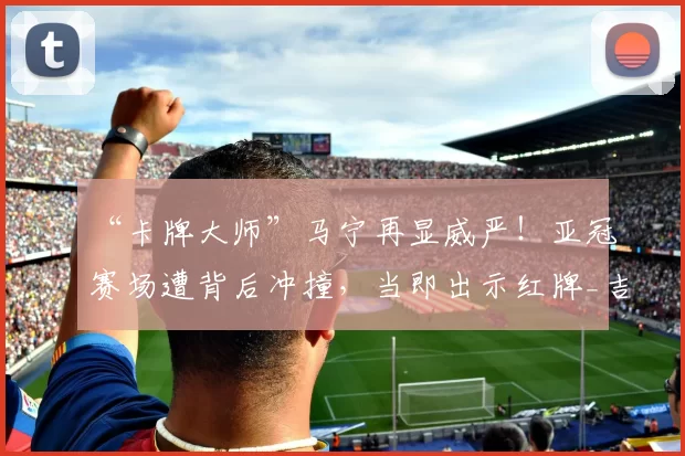 “卡牌大师”马宁再显威严！亚冠赛场遭背后冲撞，当即出示红牌_吉达_比赛_裁判