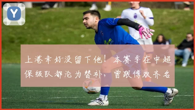 上港幸好没留下他！本赛季在中超保级队都沦为替补，曾跟傅欢齐名