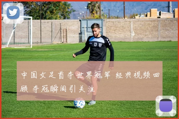 中国女足首夺世界冠军 经典视频回顾 夺冠瞬间引关注