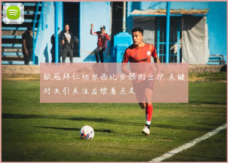 欧冠拜仁切尔西比分预测出炉 关键对决引关注后续看点足