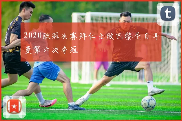 2020欧冠决赛拜仁击败巴黎圣日耳曼第六次夺冠