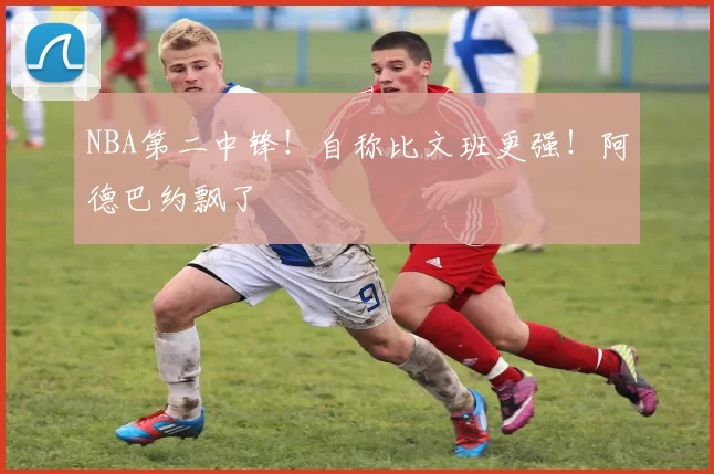 NBA第二中锋！自称比文班更强！阿德巴约飘了